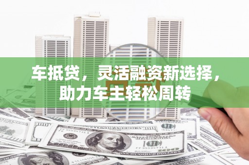 芝罘车抵贷，灵活融资新选择，助力车主轻松周转