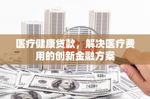 芝罘医疗健康贷款，解决医疗费用的创新金融方案